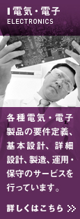 電気・電子　各種電気・電子製品の要件定義、基本設計、詳細設計、製造、運用・保守のサービスを行っています。詳しくはこちら